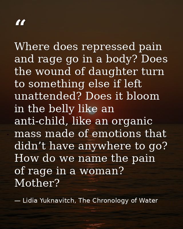 Where does repressed pain and rage go in a body? Does the wound of daughter turn to something else if left unattended? D — Lidia Yuknavitch, The Chronology of Water