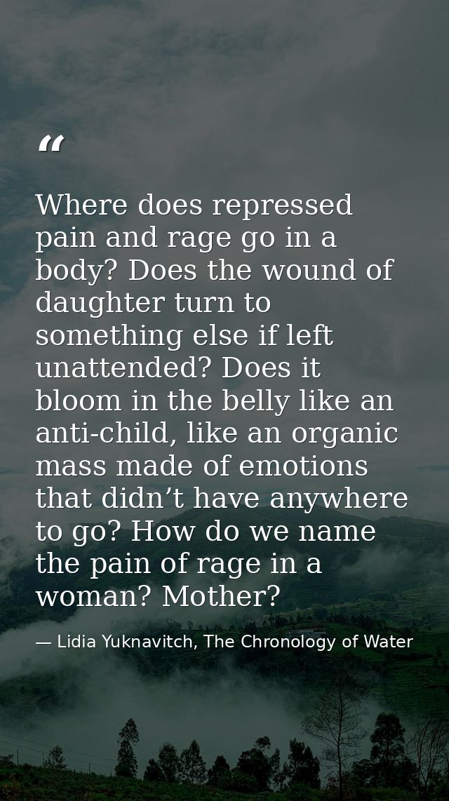 Where does repressed pain and rage go in a body? Does the wound of daughter turn to something else if left unattended? D — Lidia Yuknavitch, The Chronology of Water