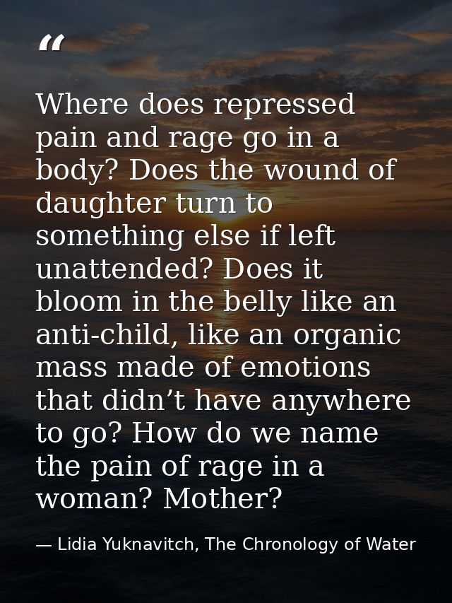 Where does repressed pain and rage go in a body? Does the wound of daughter turn to something else if left unattended? D — Lidia Yuknavitch, The Chronology of Water