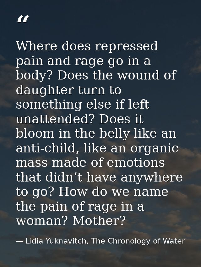 Where does repressed pain and rage go in a body? Does the wound of daughter turn to something else if left unattended? D — Lidia Yuknavitch, The Chronology of Water