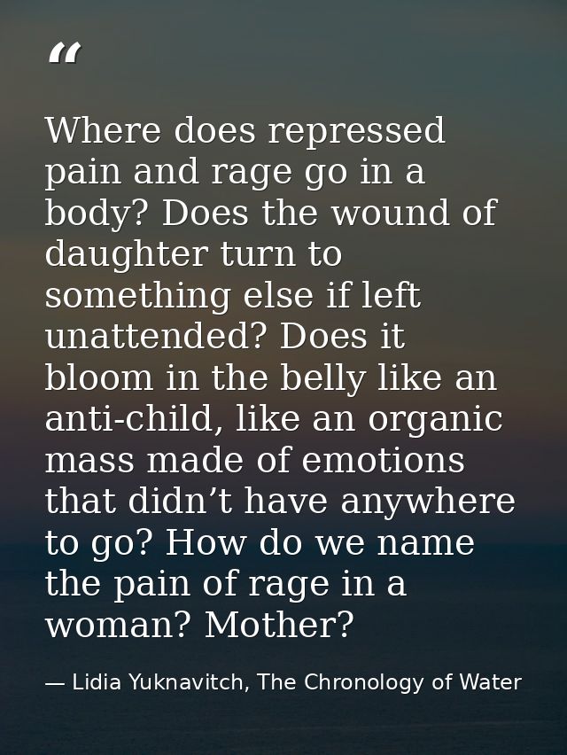 Where does repressed pain and rage go in a body? Does the wound of daughter turn to something else if left unattended? D — Lidia Yuknavitch, The Chronology of Water