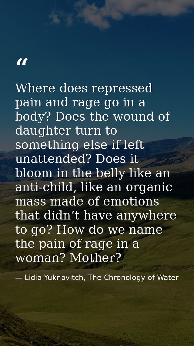 Where does repressed pain and rage go in a body? Does the wound of daughter turn to something else if left unattended? D — Lidia Yuknavitch, The Chronology of Water