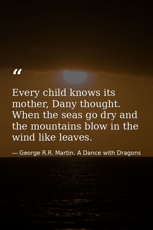 Every child knows its mother, Dany thought. When the seas go dry and the mountains blow in the wind like leaves. — George R.R. Martin, A Dance with Dragons