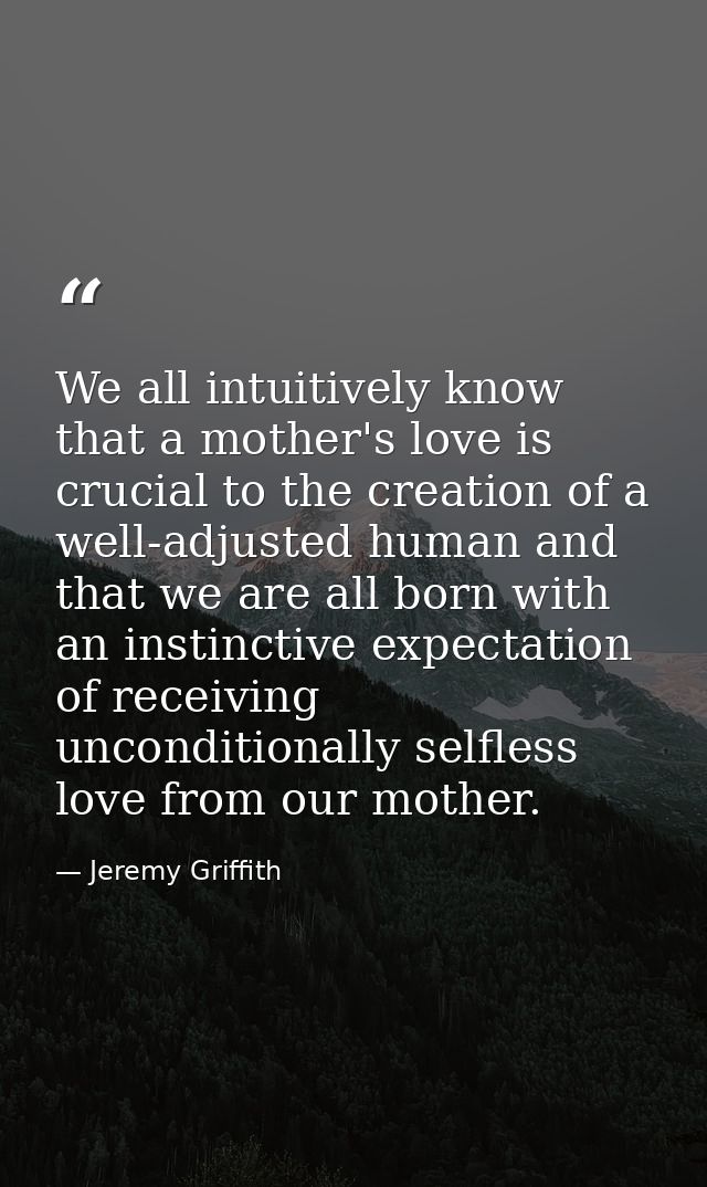 We all intuitively know that a mother's love is crucial to the creation of a well-adjusted human and that we are all bor — Jeremy Griffith