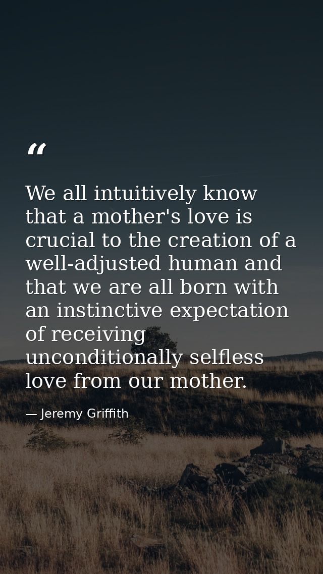 We all intuitively know that a mother's love is crucial to the creation of a well-adjusted human and that we are all bor — Jeremy Griffith