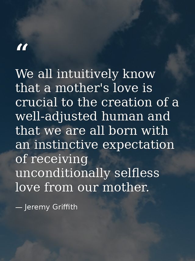 We all intuitively know that a mother's love is crucial to the creation of a well-adjusted human and that we are all bor — Jeremy Griffith