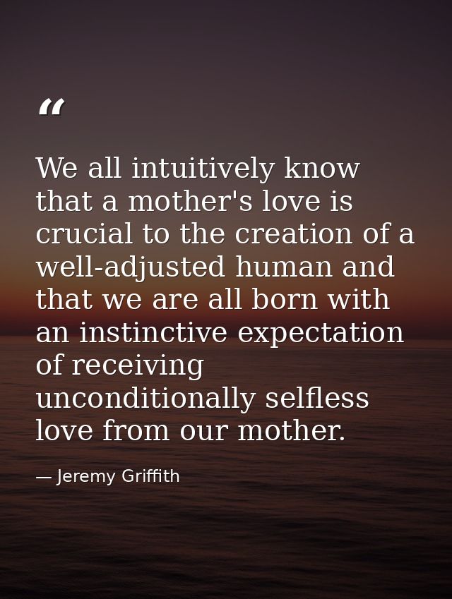We all intuitively know that a mother's love is crucial to the creation of a well-adjusted human and that we are all bor — Jeremy Griffith
