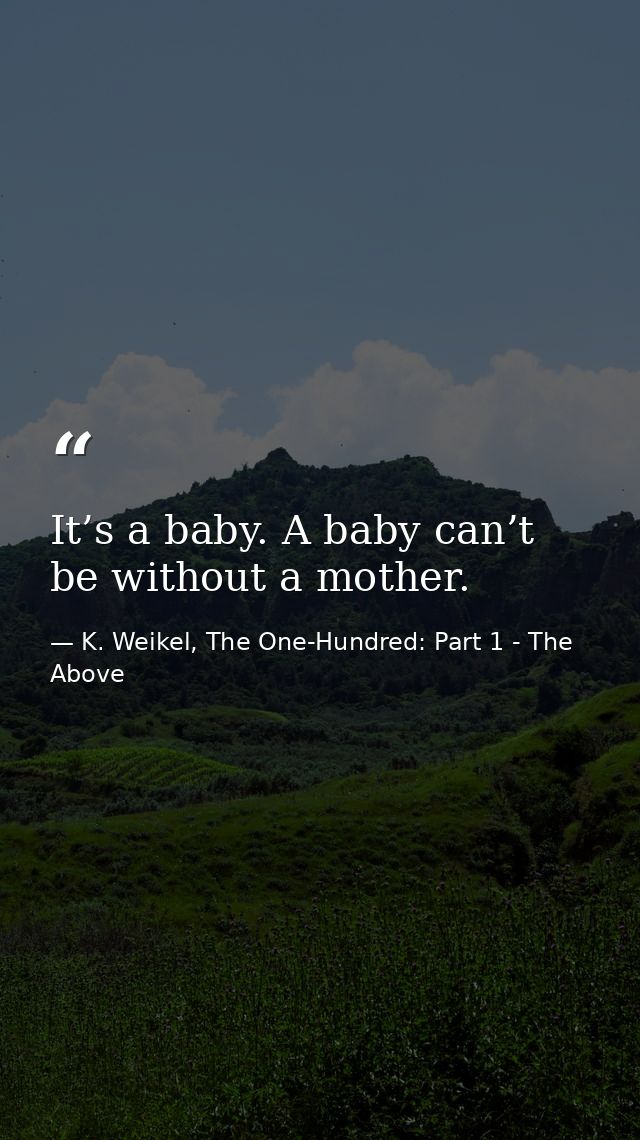 It’s a baby. A baby can’t be without a mother. — K. Weikel, The One-Hundred: Part 1 - The Above