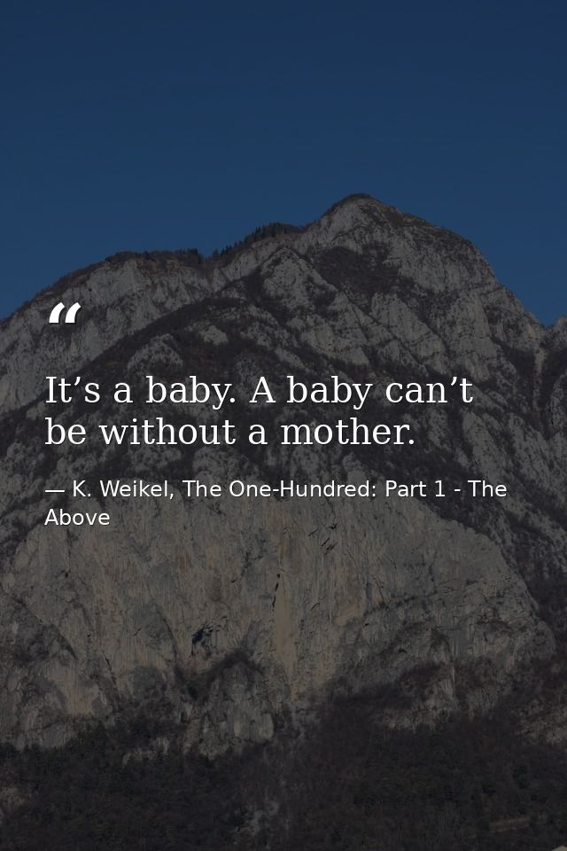 It’s a baby. A baby can’t be without a mother. — K. Weikel, The One-Hundred: Part 1 - The Above