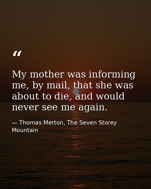 My mother was informing me, by mail, that she was about to die, and would never see me again. — Thomas Merton, The Seven Storey Mountain