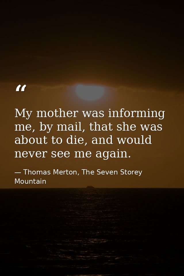 My mother was informing me, by mail, that she was about to die, and would never see me again. — Thomas Merton, The Seven Storey Mountain