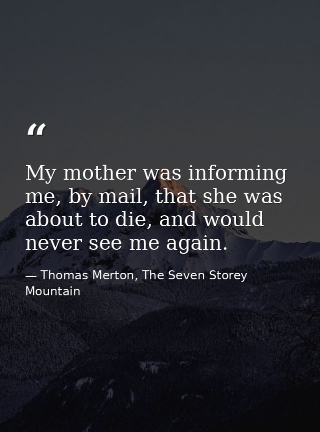 My mother was informing me, by mail, that she was about to die, and would never see me again. — Thomas Merton, The Seven Storey Mountain