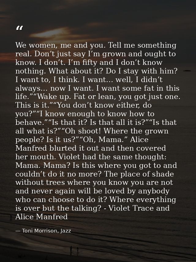 We women, me and you. Tell me something real. Don’t just say I’m grown and ought to know. I don’t. I’m fifty and I don’t — Toni Morrison, Jazz