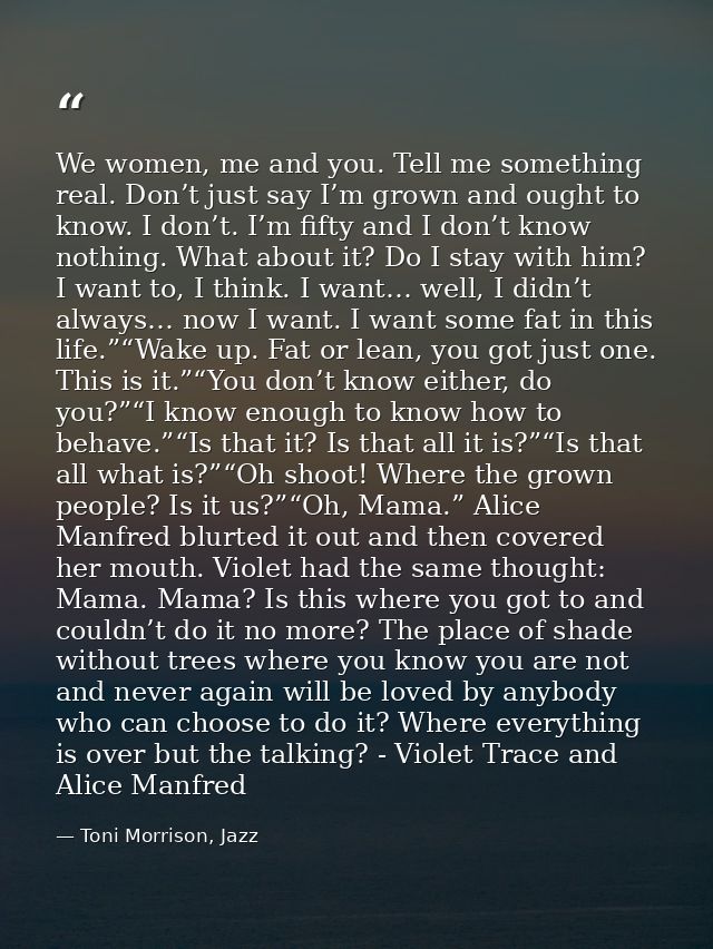 We women, me and you. Tell me something real. Don’t just say I’m grown and ought to know. I don’t. I’m fifty and I don’t — Toni Morrison, Jazz