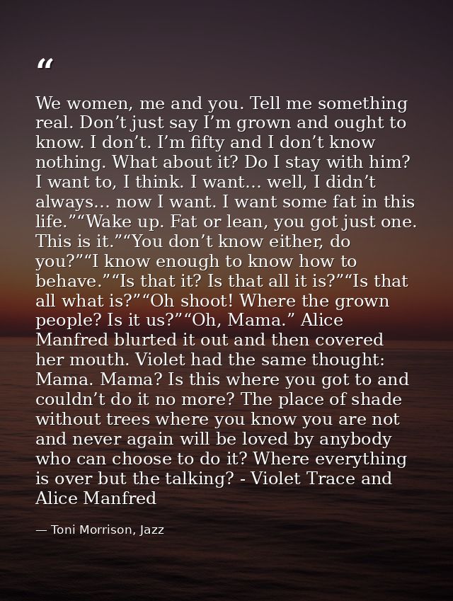 We women, me and you. Tell me something real. Don’t just say I’m grown and ought to know. I don’t. I’m fifty and I don’t — Toni Morrison, Jazz