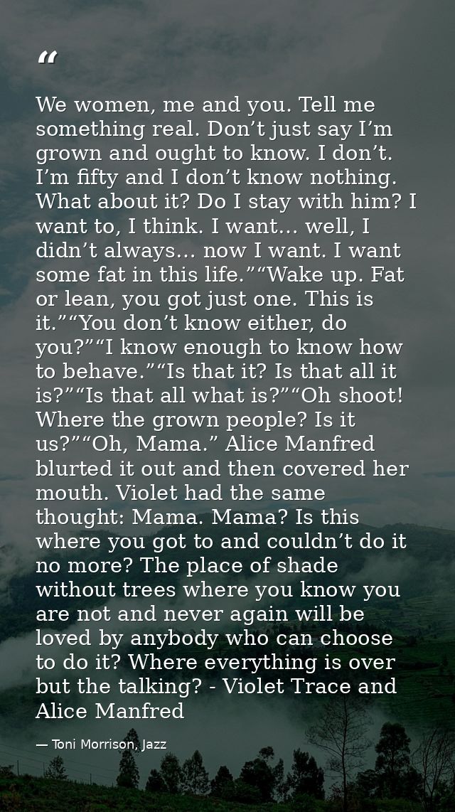 We women, me and you. Tell me something real. Don’t just say I’m grown and ought to know. I don’t. I’m fifty and I don’t — Toni Morrison, Jazz