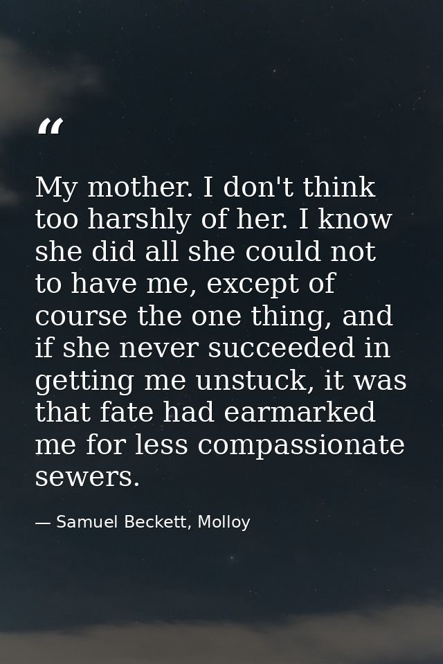 My mother. I don't think too harshly of her. I know she did all she could not to have me, except of course the one thing — Samuel Beckett, Molloy