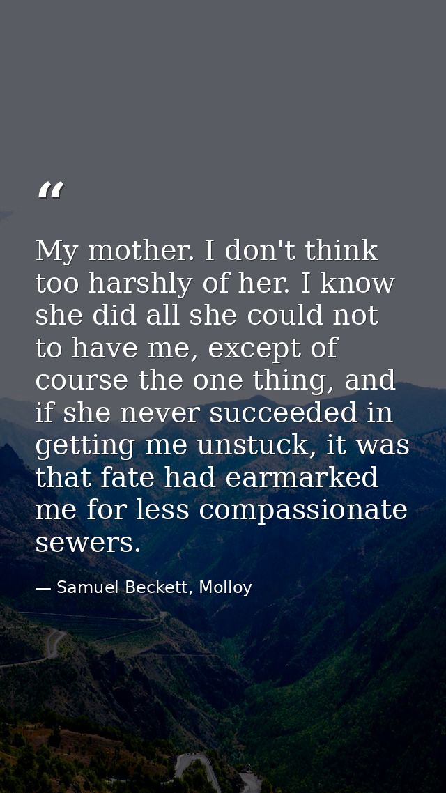 My mother. I don't think too harshly of her. I know she did all she could not to have me, except of course the one thing — Samuel Beckett, Molloy
