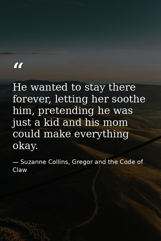 He wanted to stay there forever, letting her soothe him, pretending he was just a kid and his mom could make everything  — Suzanne Collins, Gregor and the Code of Claw