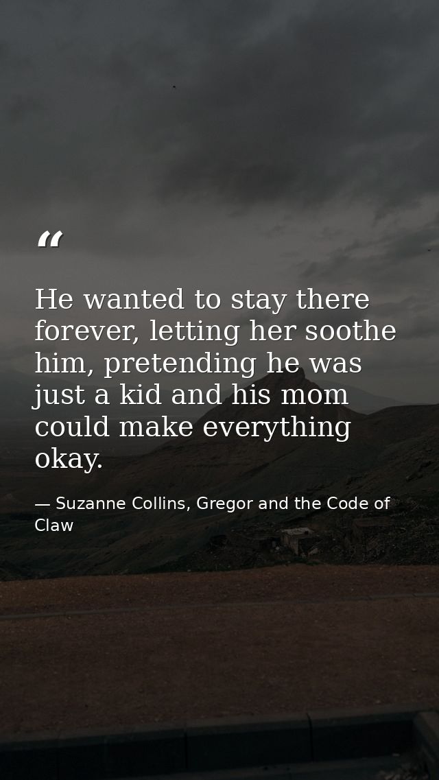 He wanted to stay there forever, letting her soothe him, pretending he was just a kid and his mom could make everything  — Suzanne Collins, Gregor and the Code of Claw