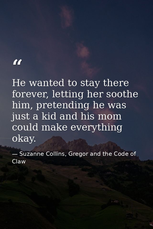 He wanted to stay there forever, letting her soothe him, pretending he was just a kid and his mom could make everything  — Suzanne Collins, Gregor and the Code of Claw