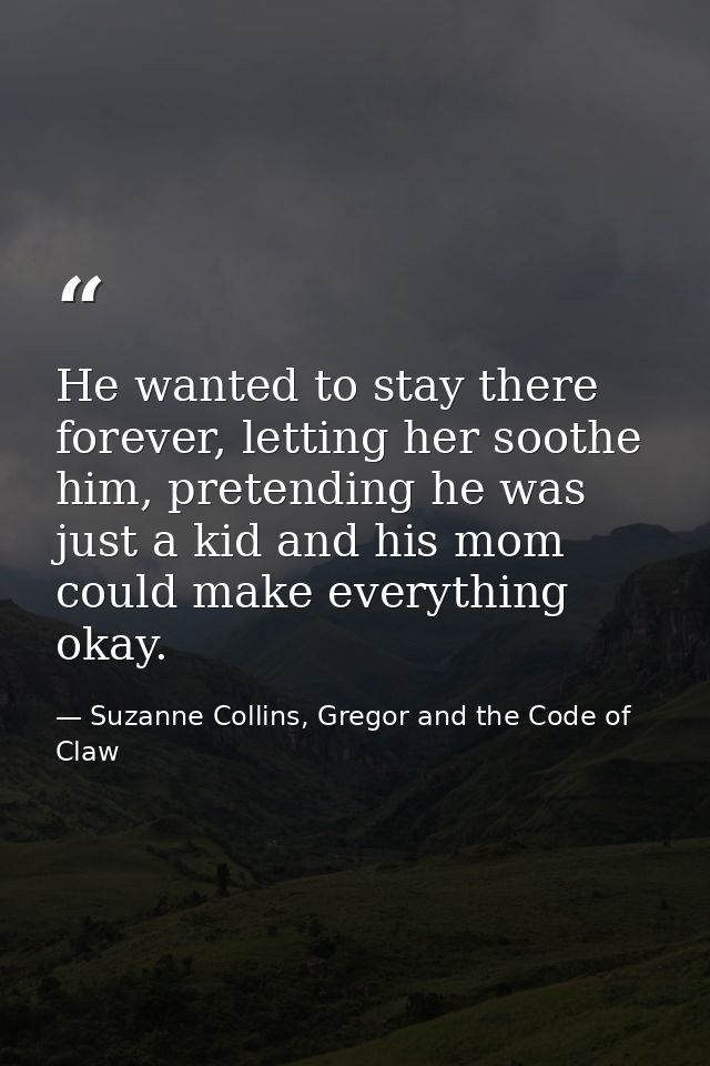 He wanted to stay there forever, letting her soothe him, pretending he was just a kid and his mom could make everything  — Suzanne Collins, Gregor and the Code of Claw