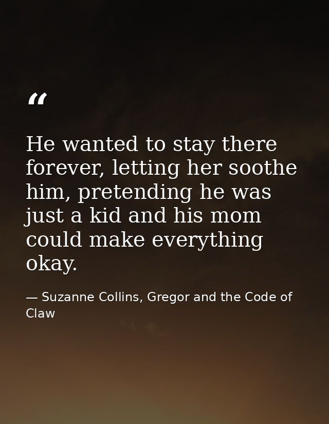He wanted to stay there forever, letting her soothe him, pretending he was just a kid and his mom could make everything  — Suzanne Collins, Gregor and the Code of Claw