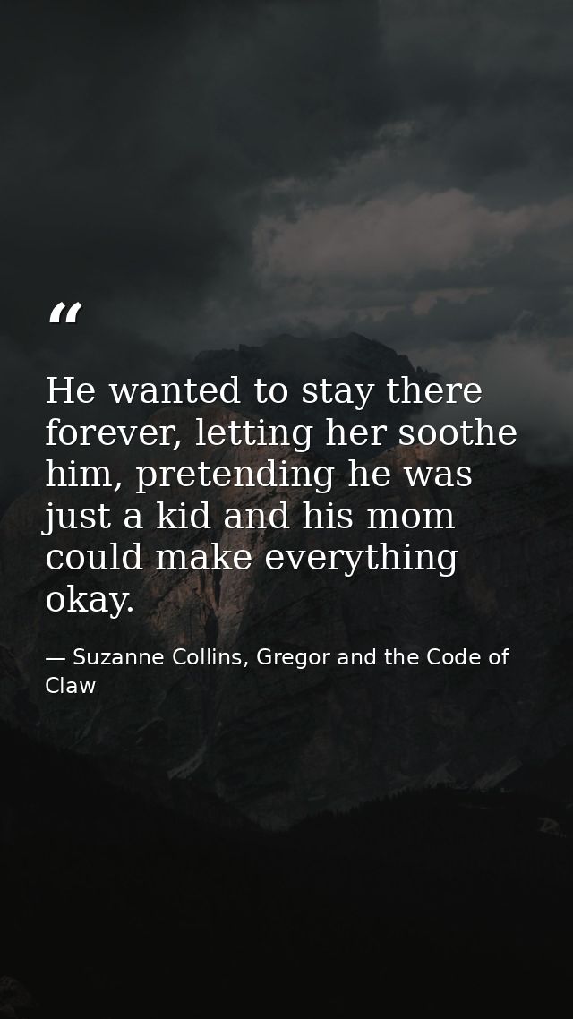 He wanted to stay there forever, letting her soothe him, pretending he was just a kid and his mom could make everything  — Suzanne Collins, Gregor and the Code of Claw