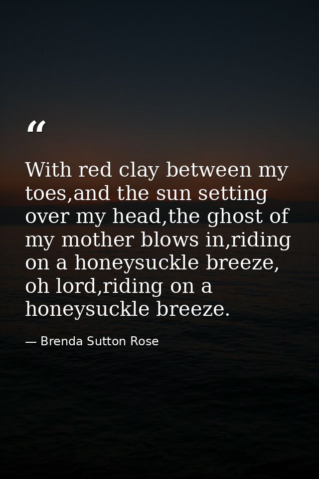 With red clay between my toes,and the sun setting over my head,the ghost of my mother blows in,riding on a honeysuckle b — Brenda Sutton Rose
