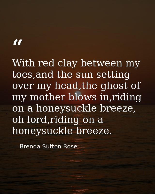 With red clay between my toes,and the sun setting over my head,the ghost of my mother blows in,riding on a honeysuckle b — Brenda Sutton Rose