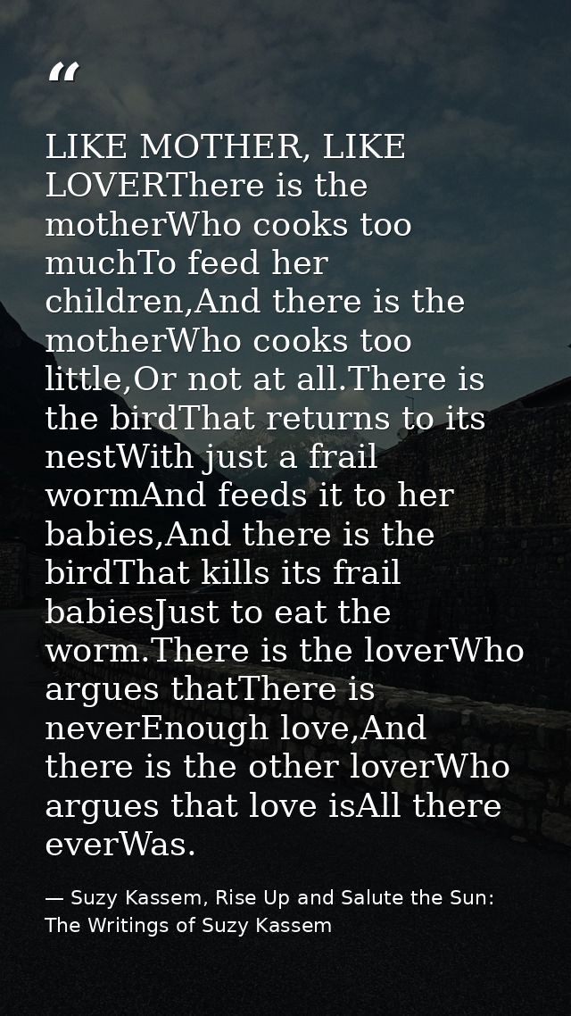 LIKE MOTHER, LIKE LOVERThere is the motherWho cooks too muchTo feed her children,And there is the motherWho cooks too li — Suzy Kassem, Rise Up and Salute the Sun: The Writings of Suzy Kassem