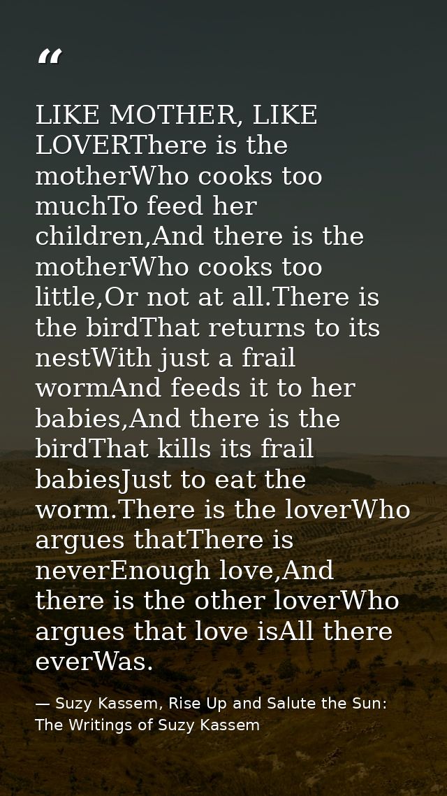 LIKE MOTHER, LIKE LOVERThere is the motherWho cooks too muchTo feed her children,And there is the motherWho cooks too li — Suzy Kassem, Rise Up and Salute the Sun: The Writings of Suzy Kassem