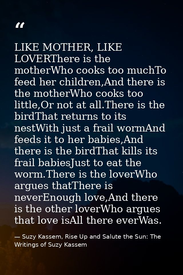LIKE MOTHER, LIKE LOVERThere is the motherWho cooks too muchTo feed her children,And there is the motherWho cooks too li — Suzy Kassem, Rise Up and Salute the Sun: The Writings of Suzy Kassem