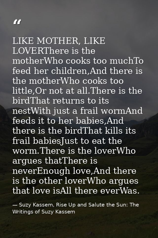 LIKE MOTHER, LIKE LOVERThere is the motherWho cooks too muchTo feed her children,And there is the motherWho cooks too li — Suzy Kassem, Rise Up and Salute the Sun: The Writings of Suzy Kassem