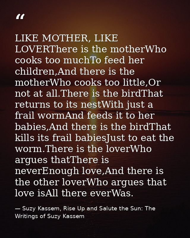 LIKE MOTHER, LIKE LOVERThere is the motherWho cooks too muchTo feed her children,And there is the motherWho cooks too li — Suzy Kassem, Rise Up and Salute the Sun: The Writings of Suzy Kassem