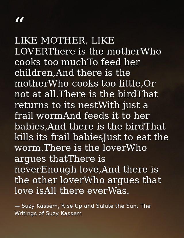 LIKE MOTHER, LIKE LOVERThere is the motherWho cooks too muchTo feed her children,And there is the motherWho cooks too li — Suzy Kassem, Rise Up and Salute the Sun: The Writings of Suzy Kassem