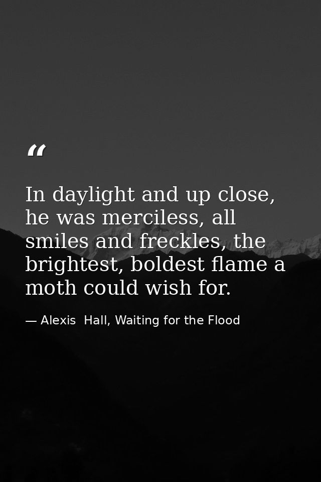 In daylight and up close, he was merciless, all smiles and freckles, the brightest, boldest flame a moth could wish for. — Alexis  Hall, Waiting for the Flood