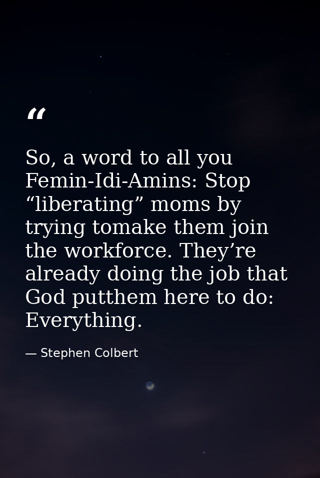 So, a word to all you Femin-Idi-Amins: Stop “liberating” moms by trying tomake them join the workforce. They’re already  — Stephen Colbert