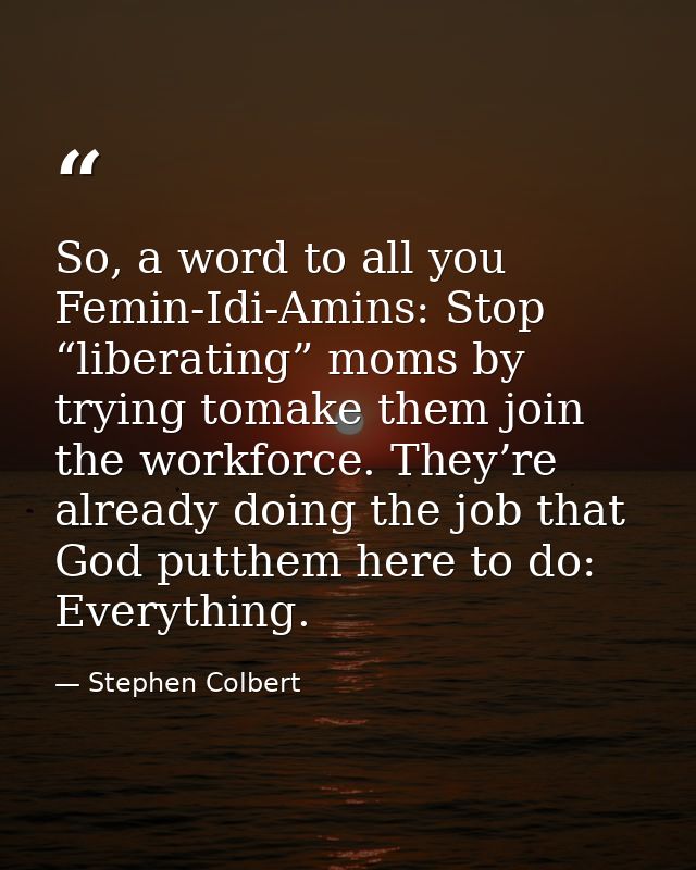 So, a word to all you Femin-Idi-Amins: Stop “liberating” moms by trying tomake them join the workforce. They’re already  — Stephen Colbert