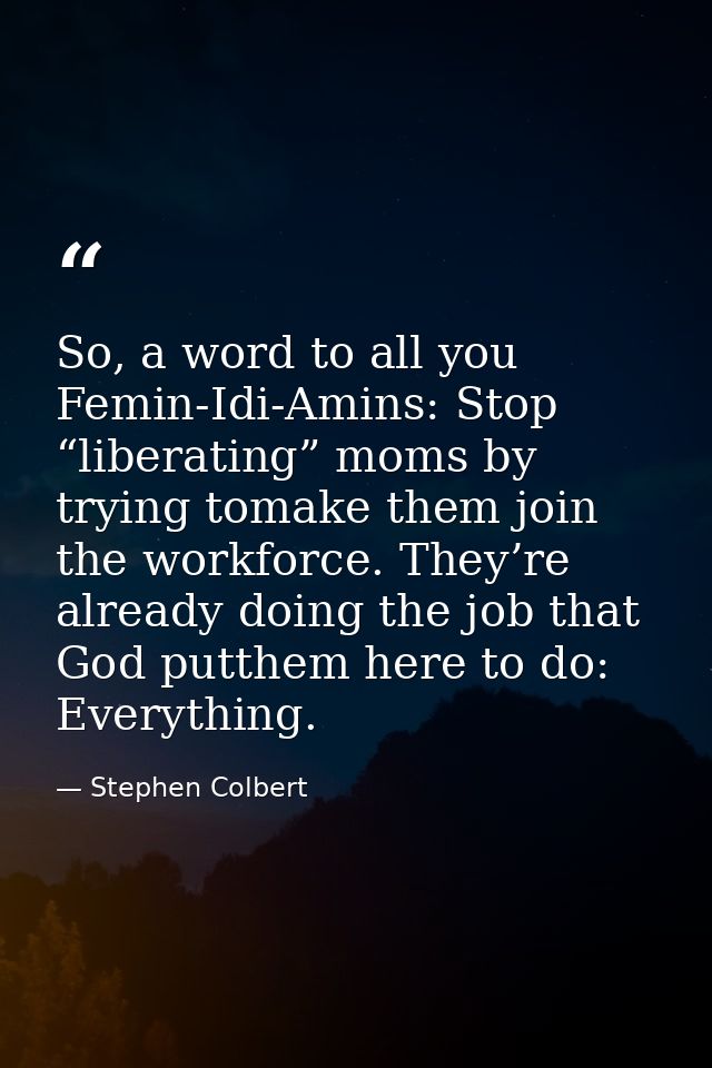 So, a word to all you Femin-Idi-Amins: Stop “liberating” moms by trying tomake them join the workforce. They’re already  — Stephen Colbert