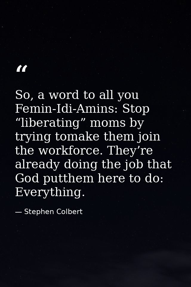 So, a word to all you Femin-Idi-Amins: Stop “liberating” moms by trying tomake them join the workforce. They’re already  — Stephen Colbert