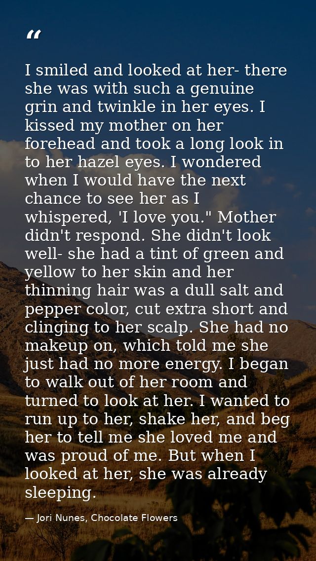 I smiled and looked at her- there she was with such a genuine grin and twinkle in her eyes. I kissed my mother on her fo — Jori Nunes, Chocolate Flowers