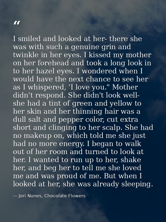I smiled and looked at her- there she was with such a genuine grin and twinkle in her eyes. I kissed my mother on her fo — Jori Nunes, Chocolate Flowers