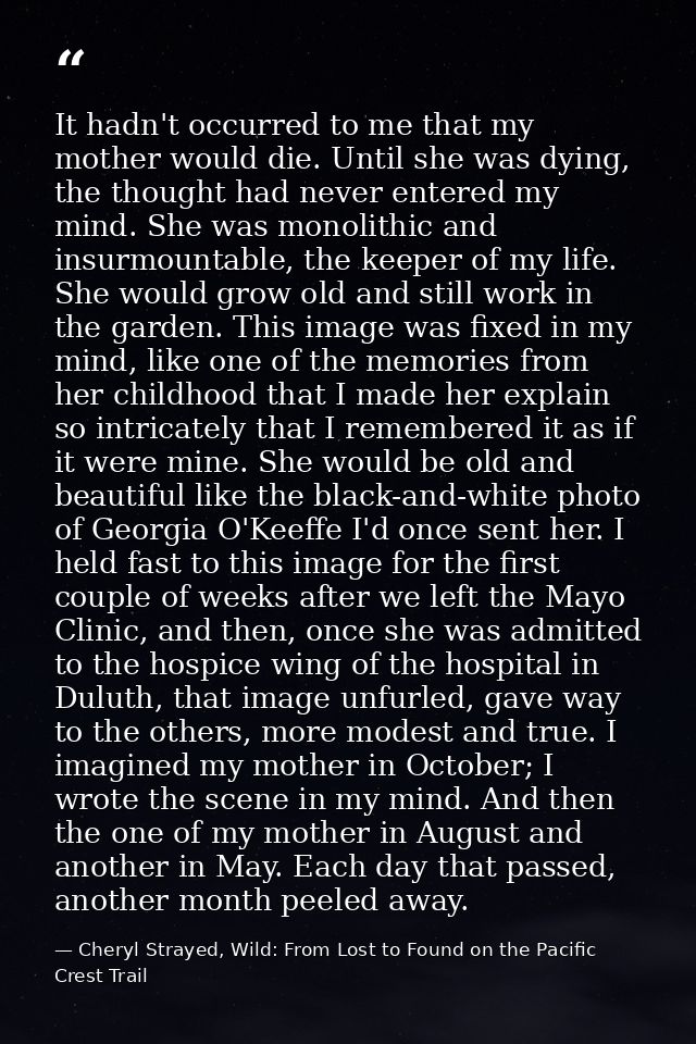 It hadn't occurred to me that my mother would die. Until she was dying, the thought had never entered my mind. She was m — Cheryl Strayed, Wild: From Lost to Found on the Pacific Crest Trail