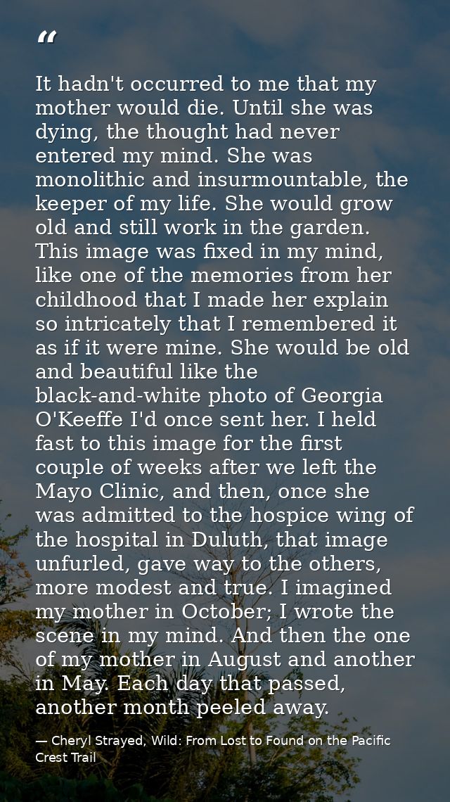 It hadn't occurred to me that my mother would die. Until she was dying, the thought had never entered my mind. She was m — Cheryl Strayed, Wild: From Lost to Found on the Pacific Crest Trail