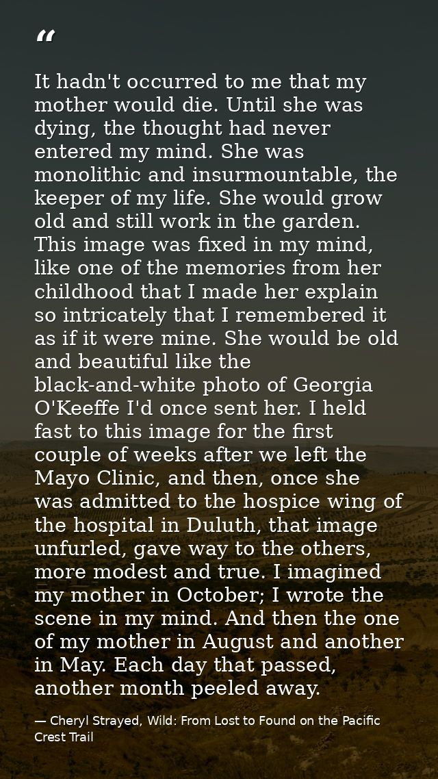 It hadn't occurred to me that my mother would die. Until she was dying, the thought had never entered my mind. She was m — Cheryl Strayed, Wild: From Lost to Found on the Pacific Crest Trail