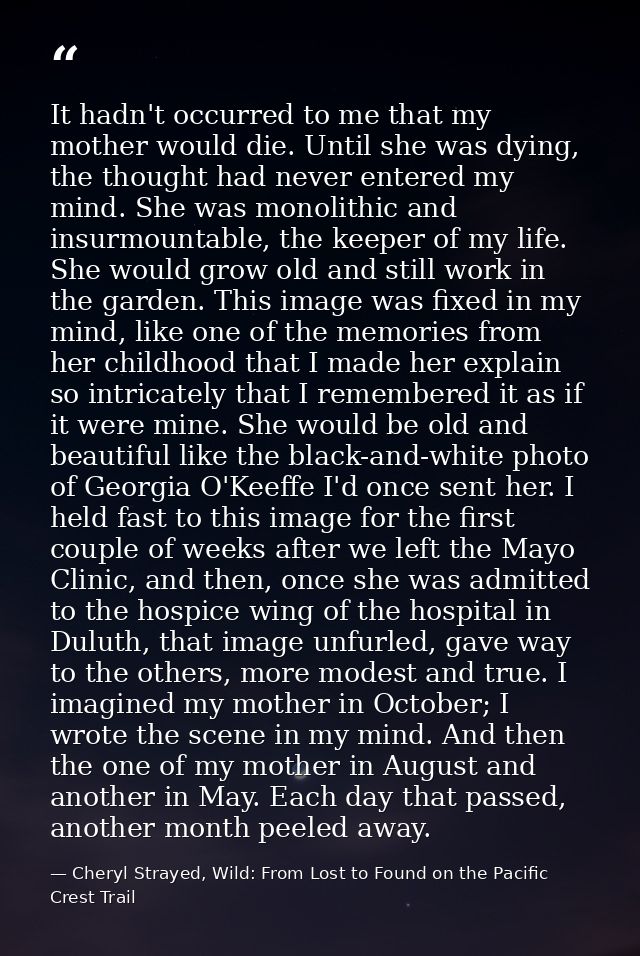 It hadn't occurred to me that my mother would die. Until she was dying, the thought had never entered my mind. She was m — Cheryl Strayed, Wild: From Lost to Found on the Pacific Crest Trail