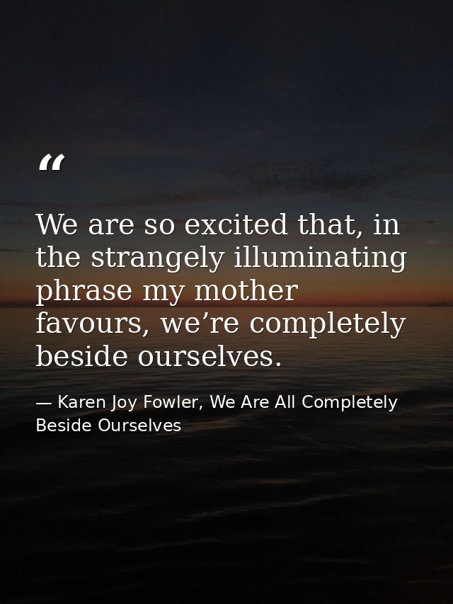 We are so excited that, in the strangely illuminating phrase my mother favours, we’re completely beside ourselves. — Karen Joy Fowler, We Are All Completely Beside Ourselves