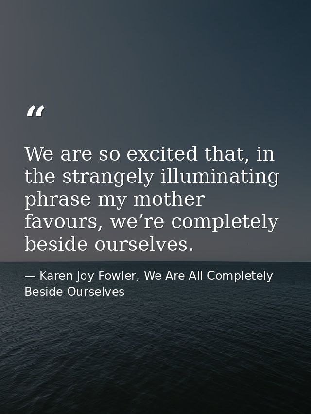 We are so excited that, in the strangely illuminating phrase my mother favours, we’re completely beside ourselves. — Karen Joy Fowler, We Are All Completely Beside Ourselves