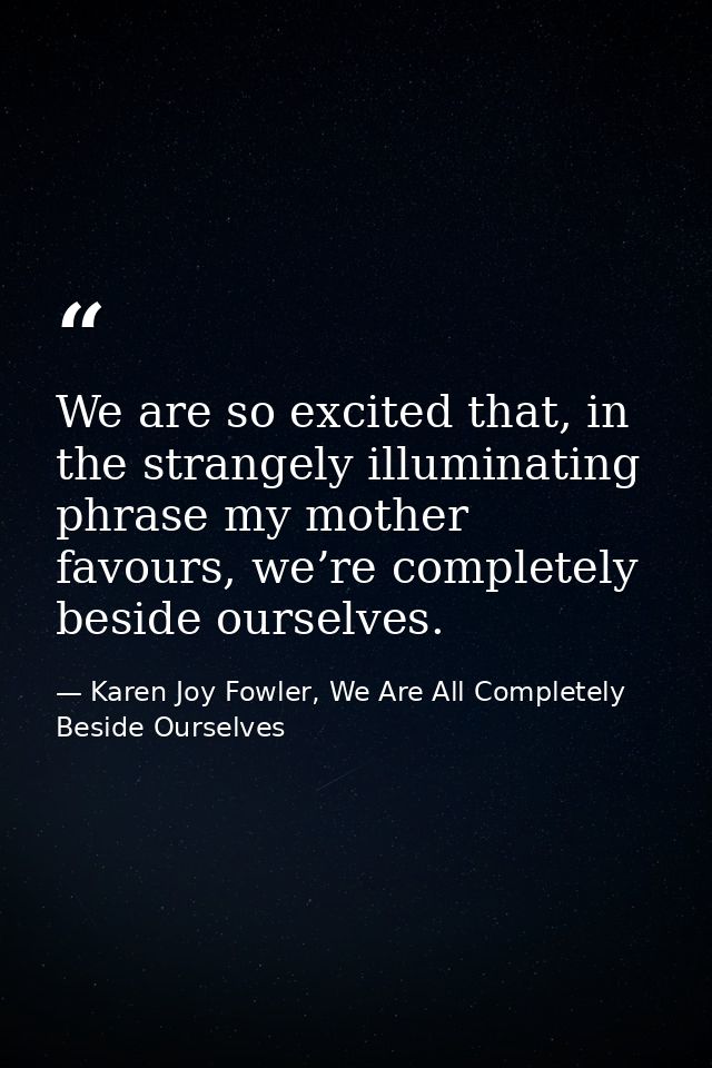 We are so excited that, in the strangely illuminating phrase my mother favours, we’re completely beside ourselves. — Karen Joy Fowler, We Are All Completely Beside Ourselves